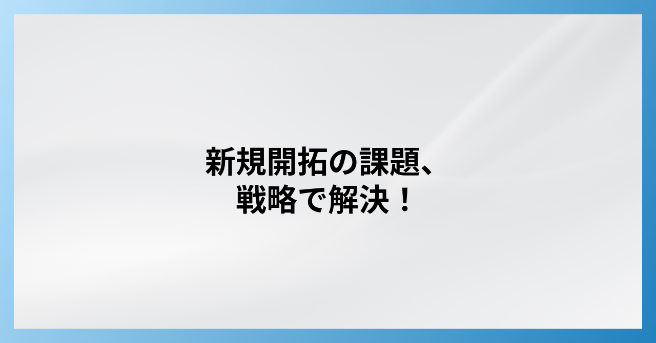 【課題解決】新規顧客開拓がうまくいかない原因と営業戦略｜成功へ導く実践ステップ